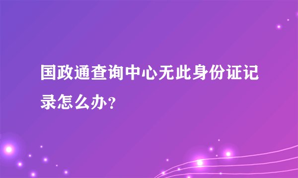 国政通查询中心无此身份证记录怎么办？