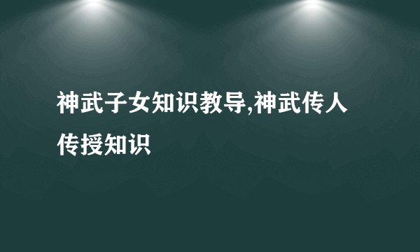 神武子女知识教导,神武传人传授知识
