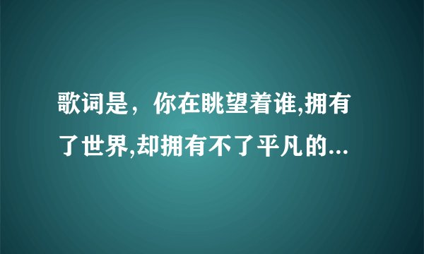 歌词是，你在眺望着谁,拥有了世界,却拥有不了平凡的爱情 歌名是什么？？