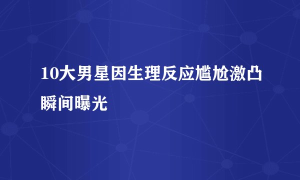 10大男星因生理反应尴尬激凸瞬间曝光