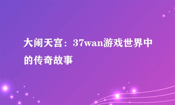 大闹天宫：37wan游戏世界中的传奇故事