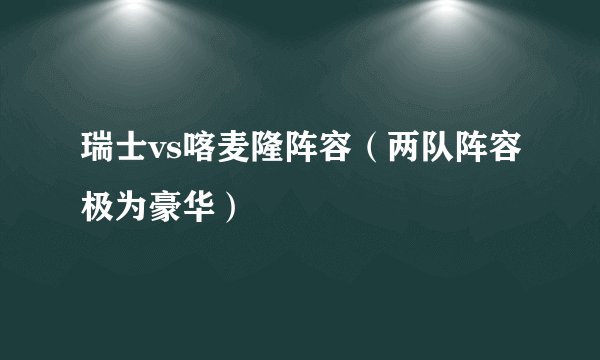 瑞士vs喀麦隆阵容（两队阵容极为豪华）