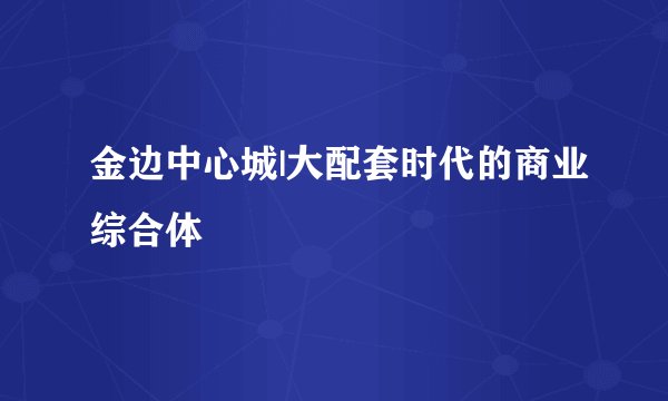 金边中心城|大配套时代的商业综合体