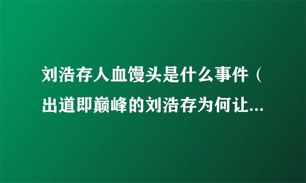 刘浩存人血馒头是什么事件（出道即巅峰的刘浩存为何让人反感）
