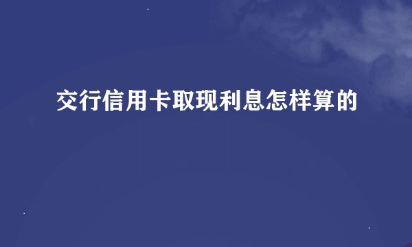 交行信用卡取现利息怎样算的
