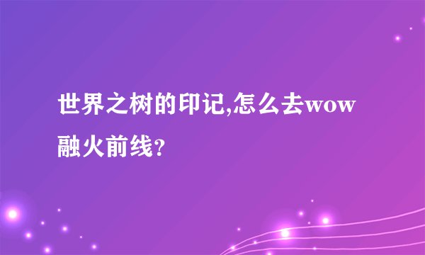 世界之树的印记,怎么去wow融火前线？