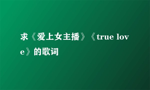 求《爱上女主播》《true love》的歌词