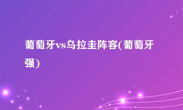 葡萄牙vs乌拉圭阵容(葡萄牙强)