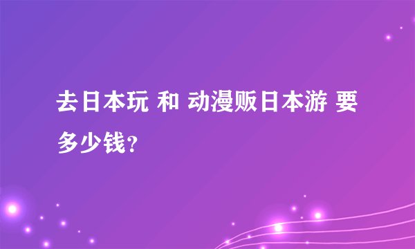 去日本玩 和 动漫贩日本游 要多少钱？