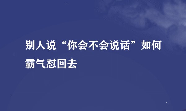 别人说“你会不会说话”如何霸气怼回去
