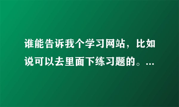 谁能告诉我个学习网站，比如说可以去里面下练习题的。（高中的）