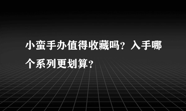 小蛮手办值得收藏吗?入手哪个系列更划算?
