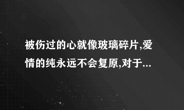 被伤过的心就像玻璃碎片,爱情的纯永远不会复原,对于每个人来说都...