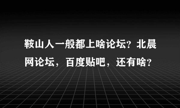 鞍山人一般都上啥论坛？北晨网论坛，百度贴吧，还有啥？