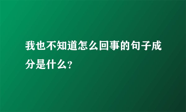 我也不知道怎么回事的句子成分是什么？