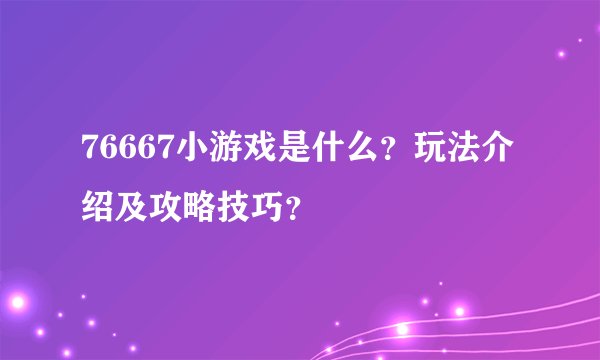 76667小游戏是什么？玩法介绍及攻略技巧？