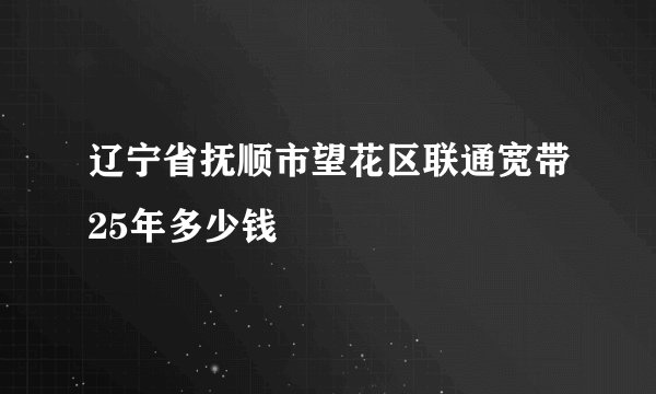 辽宁省抚顺市望花区联通宽带25年多少钱