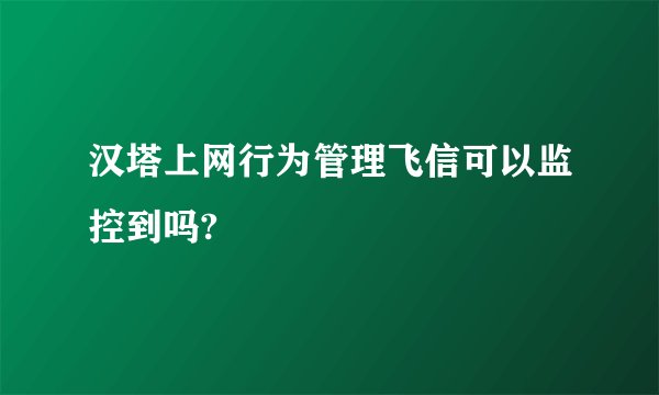 汉塔上网行为管理飞信可以监控到吗?