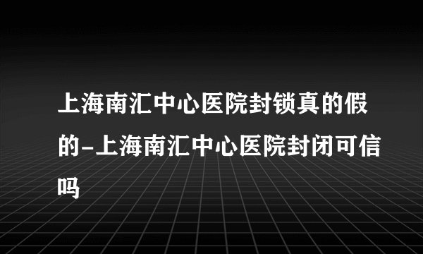 上海南汇中心医院封锁真的假的-上海南汇中心医院封闭可信吗