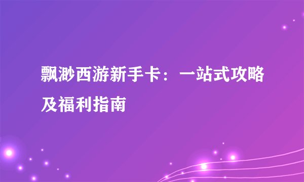 飘渺西游新手卡：一站式攻略及福利指南