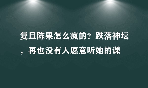 复旦陈果怎么疯的？跌落神坛，再也没有人愿意听她的课