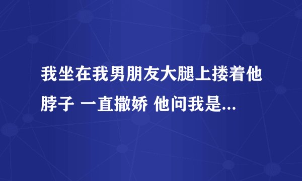 我坐在我男朋友大腿上搂着他脖子 一直撒娇 他问我是不是想当妈？