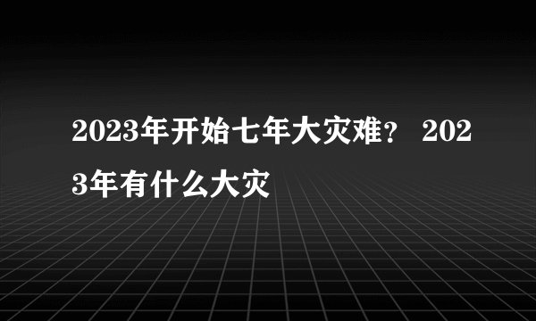 2023年开始七年大灾难？ 2023年有什么大灾