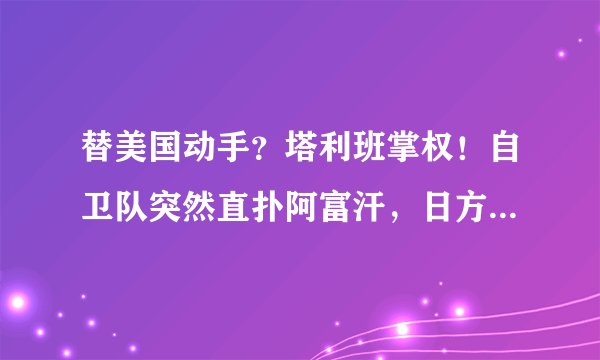替美国动手？塔利班掌权！自卫队突然直扑阿富汗，日方：随时开火