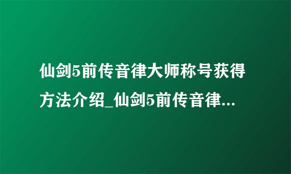 仙剑5前传音律大师称号获得方法介绍_仙剑5前传音律大师称号获得方法是什么