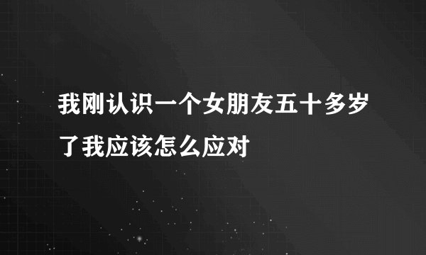 我刚认识一个女朋友五十多岁了我应该怎么应对