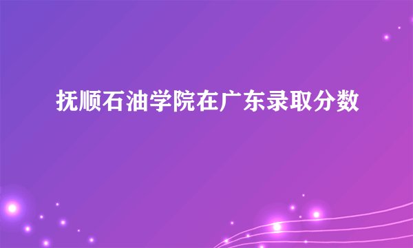 抚顺石油学院在广东录取分数