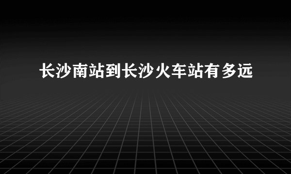 长沙南站到长沙火车站有多远
