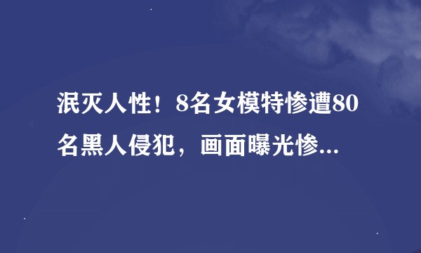 泯灭人性！8名女模特惨遭80名黑人侵犯，画面曝光惨不忍睹！