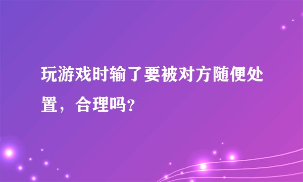 玩游戏时输了要被对方随便处置，合理吗？