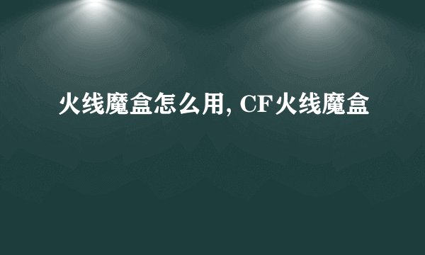 火线魔盒怎么用, CF火线魔盒