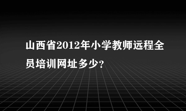 山西省2012年小学教师远程全员培训网址多少？