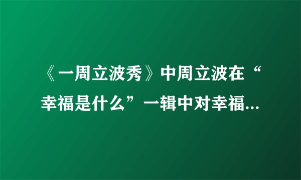 《一周立波秀》中周立波在“幸福是什么”一辑中对幸福的定义？