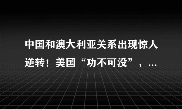 中国和澳大利亚关系出现惊人逆转！美国“功不可没”，背后理由有2条，现在醒