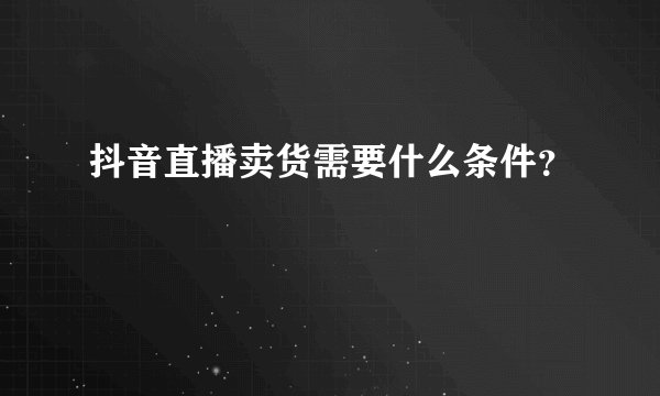 抖音直播卖货需要什么条件？