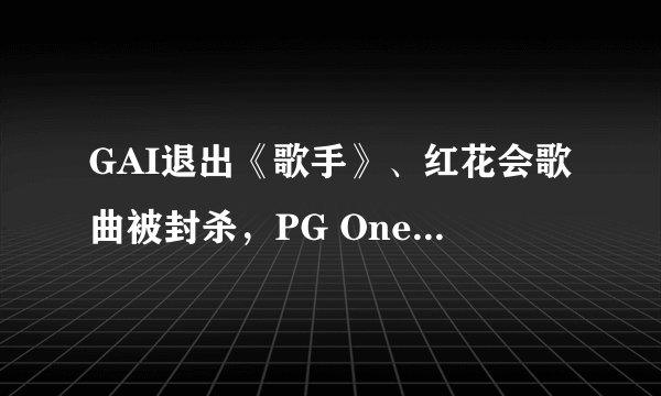 GAI退出《歌手》、红花会歌曲被封杀，PG One一人毁掉整个嘻哈，是中国音乐的悲哀