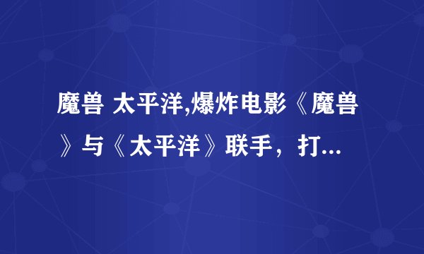 魔兽 太平洋,爆炸电影《魔兽》与《太平洋》联手，打造极致视听享受