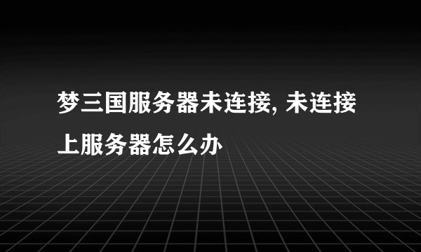 梦三国服务器未连接, 未连接上服务器怎么办
