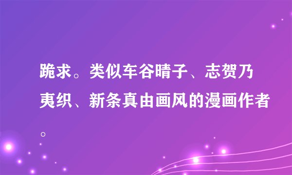 跪求。类似车谷晴子、志贺乃夷织、新条真由画风的漫画作者。