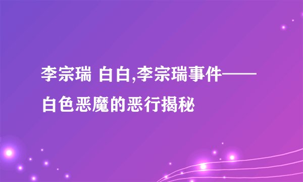 李宗瑞 白白,李宗瑞事件——白色恶魔的恶行揭秘
