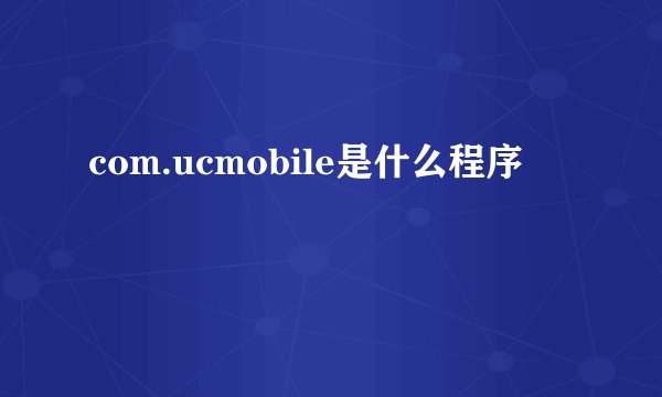 com.ucmobile是什么程序