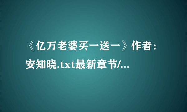 《亿万老婆买一送一》作者：安知晓.txt最新章节/全集txt免费下载