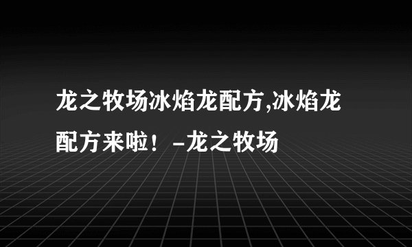 龙之牧场冰焰龙配方,冰焰龙配方来啦！-龙之牧场