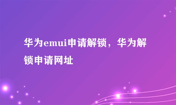 华为emui申请解锁，华为解锁申请网址
