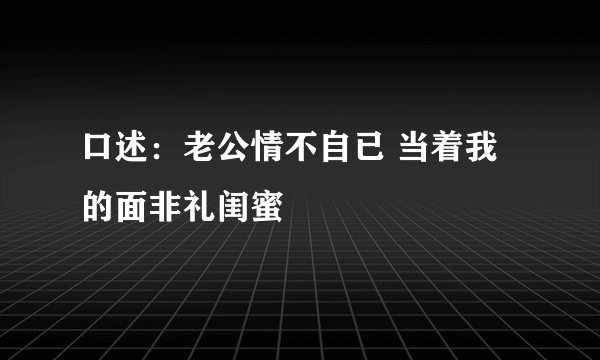 口述：老公情不自已 当着我的面非礼闺蜜