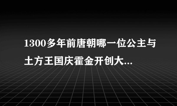 1300多年前唐朝哪一位公主与土方王国庆霍金开创大唐荒友网交往的新时代我